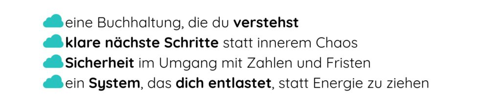 - eine Buchhaltung, die du verstehst - klare nächste Schritte statt innerem Chaos - Sicherheit im Umgang mit Zahlen und Fristen - ein System, das dich entlastet, statt Energie zu ziehen