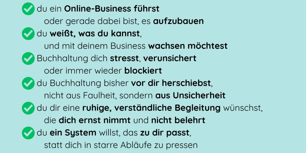 - du ein Online-Business führst oder gerade dabei bist, es aufzubauen - du weißt, was du kannst, und mit deinem Business wachsen möchtest - Buchhaltung dich stresst, verunsichert oder immer wieder blockiert - du Buchhaltung bisher vor dir herschiebst, nicht aus Faulheit, sondern aus Unsicherheit - du dir eine ruhige, verständliche Begleitung wünschst, die dich ernst nimmt und nicht belehrt - du ein System willst, das zu dir passt, statt dich in starre Abläufe zu pressen
