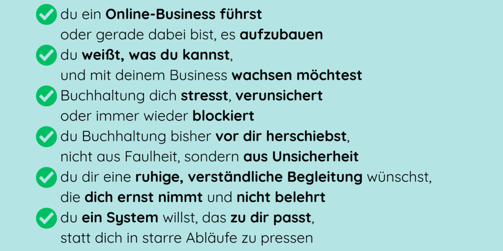 - du ein Online-Business führst oder gerade dabei bist, es aufzubauen - du weißt, was du kannst, und mit deinem Business wachsen möchtest - Buchhaltung dich stresst, verunsichert oder immer wieder blockiert - du Buchhaltung bisher vor dir herschiebst, nicht aus Faulheit, sondern aus Unsicherheit - du dir eine ruhige, verständliche Begleitung wünschst, die dich ernst nimmt und nicht belehrt - du ein System willst, das zu dir passt, statt dich in starre Abläufe zu pressen