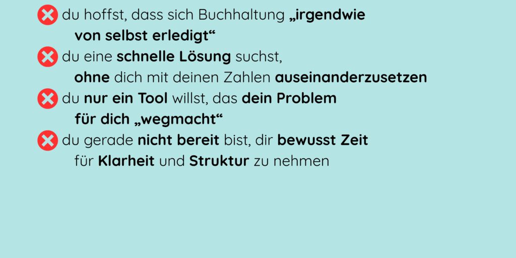 - du hoffst, dass sich Buchhaltung „irgendwie von selbst erledigt“ - du eine schnelle Lösung suchst, ohne dich mit deinen Zahlen auseinanderzusetzen - du nur ein Tool willst, das dein Problem für dich „wegmacht“ - du gerade nicht bereit bist, dir bewusst Zeit für Klarheit und Struktur zu nehmen