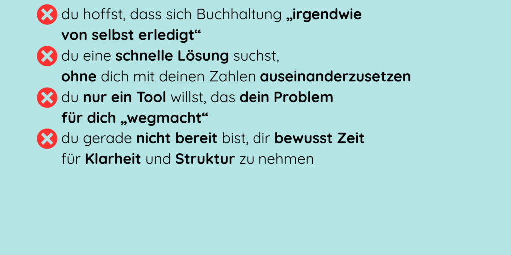 - du hoffst, dass sich Buchhaltung „irgendwie von selbst erledigt“ - du eine schnelle Lösung suchst, ohne dich mit deinen Zahlen auseinanderzusetzen - du nur ein Tool willst, das dein Problem für dich „wegmacht“ - du gerade nicht bereit bist, dir bewusst Zeit für Klarheit und Struktur zu nehmen